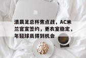 官方正版-清晨足总杯焦点战，AC米兰官宣签约，更衣室稳定，年轻球员得到机会的简单介绍
