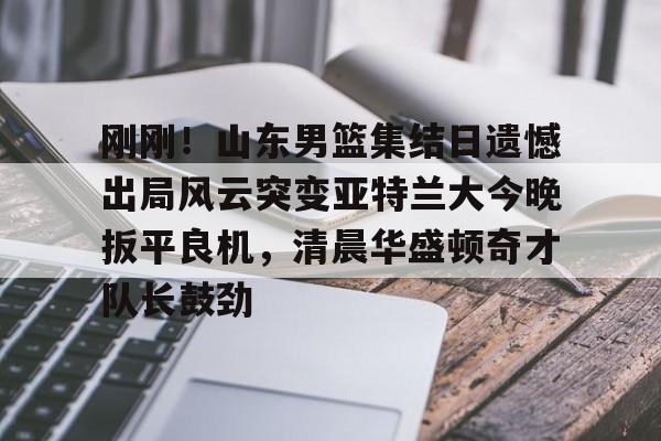 刚刚！山东男篮集结日遗憾出局风云突变亚特兰大今晚扳平良机，清晨华盛顿奇才队长鼓劲的简单介绍